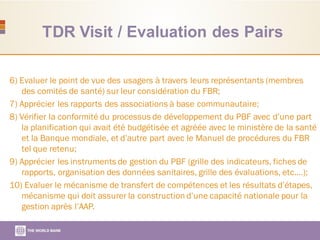 TDR Visit / Evaluation des Pairs
6) Evaluer le point de vue des usagers à travers leurs représentants (membres
des comités de santé) sur leur considération du FBR;
7) Apprécier les rapports des associations à base communautaire;
8) Vérifier la conformité du processus de développement du PBF avec d’une part
la planification qui avait été budgétisée et agréée avec le ministère de la santé
et la Banque mondiale, et d’autre part avec le Manuel de procédures du FBR
tel que retenu;
9) Apprécier les instruments de gestion du PBF (grille des indicateurs, fiches de
rapports, organisation des données sanitaires, grille des évaluations, etc.…);
10) Evaluer le mécanisme de transfert de compétences et les résultats d’étapes,
mécanisme qui doit assurer la construction d’une capacité nationale pour la
gestion après l’AAP.
 