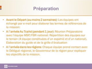 Préparation
• Avant le Départ (au moins 2 semaines): Les équipes ont
échangé par e-mail pour élaborer les termes de références de
la mission:
• A l’arrivéeAu Tcahd (pendant 1 jour): Réunion Préparatoire
avec l’équipe MSP/FBR national: Répartition des équipes sur
le terrain (4 équipe constituées d’un expatrié et d’un national),
Elaboration du guide et de la grille d’évaluation
• A l’arrivéedans les régions: Chaque équipe prend contact avec
le Délégué régional, le Gouverneur de la région pour expliquer
les objectifs de la mission.
 