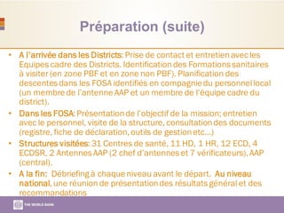 Préparation (suite)
• A l’arrivée dans les Districts:Prise de contact et entretienavecles
Equipes cadre des Districts. Identificationdes Formationssanitaires
à visiter (en zone PBF et en zone non PBF). Planification des
descentesdans les FOSA identifiés en compagniedu personnellocal
(un membre de l’antenne AAP et un membre de l’équipe cadre du
district).
• Dans les FOSA:Présentationde l’objectif de la mission; entretien
avec le personnel, visite de la structure, consultationdes documents
(registre, fiche de déclaration,outils de gestionetc…)
• Structures visitées:31 Centres de santé, 11 HD, 1 HR, 12 ECD, 4
ECDSR, 2 AntennesAAP (2 chef d’antenneset 7 vérificateurs),AAP
(central).
• A la fin: Débriefing à chaque niveau avant le départ. Au niveau
national,une réunion de présentationdes résultatsgénéral et des
recommandations
 