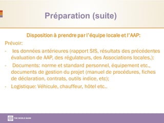 Préparation (suite)
Disposition à prendre par l’équipe locale et l’AAP:
Prévoir:
- les données antérieures (rapport SIS, résultats des précédentes
évaluation de AAP, des régulateurs, des Associations locales,):
- Documents: norme et standard personnel, équipement etc.,
documents de gestion du projet (manuel de procédures, fiches
de déclaration, contrats, outils indice, etc);
- Logistique: Véhicule, chauffeur, hôtel etc..
 