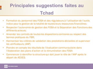Principales suggestions faites au
Tchad
• Formation du personnel des FOSA et des régulateurs à l’utilisation de l’outils
indice pour la gestion de la totalité de toutes leurs ressources financières:
• Respecter l’autonomie de gestion des FOSA et la Séparation des Fonctions des
différents acteurs;
• Amender les contrats de toutes les dispositions contraires au respect des
bonnes pratiques du FBR;
• Harmoniser les critères de validation des prestations déclarées et superviser
les vérificateurs; (AAP)
• Prendre en compte les résultats de l’évaluation communautaire dans
l’élaboration des plans d’action et la rémunération des FOSA
• Commencer à identifier la structure qui doit jouer le rôle de l’AAP après le
départ de AEDES;
 