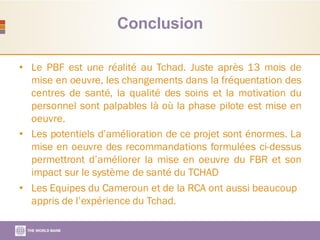 Conclusion
• Le PBF est une réalité au Tchad. Juste après 13 mois de
mise en oeuvre, les changements dans la fréquentation des
centres de santé, la qualité des soins et la motivation du
personnel sont palpables là où la phase pilote est mise en
oeuvre.
• Les potentiels d’amélioration de ce projet sont énormes. La
mise en oeuvre des recommandations formulées ci-dessus
permettront d’améliorer la mise en oeuvre du FBR et son
impact sur le système de santé du TCHAD
• Les Equipes du Cameroun et de la RCA ont aussi beaucoup
appris de l’expérience du Tchad.
 