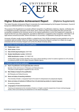 Higher Education Achievement Report (Diploma Supplement)
This Higher Education Achievement Report incorporates the model developed by the European Commission, Council of
Europe and UNESCO/CEPES for the Diploma Supplement.
The purpose of the Supplement is to provide sufficient recognition of qualifications (diplomas, degrees, certificates etc).
It is designed to provide a description of the nature, level, context and status of the studies that were pursued and
successfully completed by the individual named on the original qualifications to which this Supplement is appended. It
should be free from any value judgements, equivalence statements or suggestions about recognition. Information in all
eight sections should be provided. Where information is not provided, an explanation should give the reason why.
University of Exeter usually produces HEARs in a digital format. Only HEARs accessed via www.gradintel.com can be
considered valid and verified. Where the Higher Education Achievement Report is printed it is in black ink on paper
embedded with the University hologram and carries the official University stamp.
1. Information identifying the holder of the qualification
1.1 Family name: Lajkep
1.2 Given names: Kristian
1.3 Date of birth (day/month/year): 23/07/1994
1.4 Student identification number: 620004426
HESA identification number: 1211190071102
HUSID (HESA Unique Student Identifier) is the unique national identifying number for students registered at a UK university.
It is defined by HESA, the UK's Higher Education Statistics Agency.
2. Information identifying the qualification
2.1 Name of qualification and (if applicable) title conferred:
Bachelor of Arts with Honours in Philosophy and Political Economy
The power to award degrees is regulated by law in the UK.
2.2 Main field(s) of study for the qualification:
BA Philosophy and Political Economy
2.3 Name and status of awarding institution:
The University of Exeter, a recognised body for the award of undergraduate and postgraduate degrees.
2.4 Name and status of institution (if different from 2.3) administering studies (in original language):
As awarding institution
2.5 Language(s) of instruction/examination:
Teaching and assessment at the University of Exeter is in English, except for programmes of study involving language
studies, where some teaching and assessment is in the relevant language/s.
This HEAR was created for Kristian Lajkep on 13/07/2015 1
 