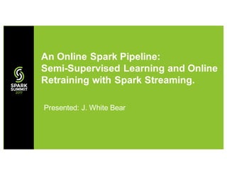 Presented: J. White Bear
An Online Spark Pipeline:
Semi-Supervised Learning and Online
Retraining with Spark Streaming.
 