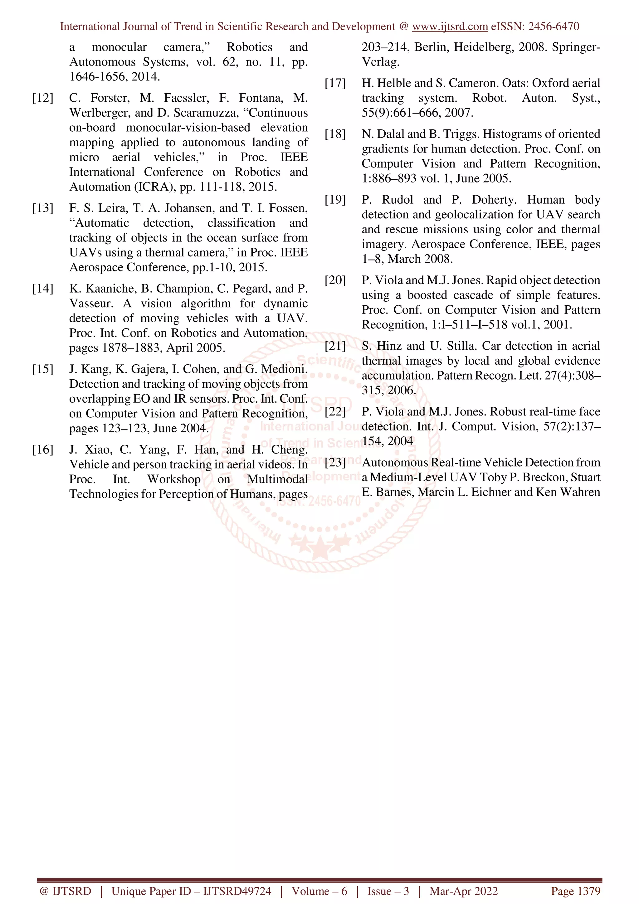 International Journal of Trend in Scientific Research and Development @ www.ijtsrd.com eISSN: 2456-6470
@ IJTSRD | Unique Paper ID – IJTSRD49724 | Volume – 6 | Issue – 3 | Mar-Apr 2022 Page 1379
a monocular camera,” Robotics and
Autonomous Systems, vol. 62, no. 11, pp.
1646-1656, 2014.
[12] C. Forster, M. Faessler, F. Fontana, M.
Werlberger, and D. Scaramuzza, “Continuous
on-board monocular-vision-based elevation
mapping applied to autonomous landing of
micro aerial vehicles,” in Proc. IEEE
International Conference on Robotics and
Automation (ICRA), pp. 111-118, 2015.
[13] F. S. Leira, T. A. Johansen, and T. I. Fossen,
“Automatic detection, classification and
tracking of objects in the ocean surface from
UAVs using a thermal camera,” in Proc. IEEE
Aerospace Conference, pp.1-10, 2015.
[14] K. Kaaniche, B. Champion, C. Pegard, and P.
Vasseur. A vision algorithm for dynamic
detection of moving vehicles with a UAV.
Proc. Int. Conf. on Robotics and Automation,
pages 1878–1883, April 2005.
[15] J. Kang, K. Gajera, I. Cohen, and G. Medioni.
Detection and tracking of moving objects from
overlapping EO and IR sensors. Proc. Int. Conf.
on Computer Vision and Pattern Recognition,
pages 123–123, June 2004.
[16] J. Xiao, C. Yang, F. Han, and H. Cheng.
Vehicle and person tracking in aerial videos. In
Proc. Int. Workshop on Multimodal
Technologies for Perception of Humans, pages
203–214, Berlin, Heidelberg, 2008. Springer-
Verlag.
[17] H. Helble and S. Cameron. Oats: Oxford aerial
tracking system. Robot. Auton. Syst.,
55(9):661–666, 2007.
[18] N. Dalal and B. Triggs. Histograms of oriented
gradients for human detection. Proc. Conf. on
Computer Vision and Pattern Recognition,
1:886–893 vol. 1, June 2005.
[19] P. Rudol and P. Doherty. Human body
detection and geolocalization for UAV search
and rescue missions using color and thermal
imagery. Aerospace Conference, IEEE, pages
1–8, March 2008.
[20] P. Viola and M.J. Jones. Rapid object detection
using a boosted cascade of simple features.
Proc. Conf. on Computer Vision and Pattern
Recognition, 1:I–511–I–518 vol.1, 2001.
[21] S. Hinz and U. Stilla. Car detection in aerial
thermal images by local and global evidence
accumulation. Pattern Recogn. Lett. 27(4):308–
315, 2006.
[22] P. Viola and M.J. Jones. Robust real-time face
detection. Int. J. Comput. Vision, 57(2):137–
154, 2004
[23] Autonomous Real-time Vehicle Detection from
a Medium-Level UAV Toby P. Breckon, Stuart
E. Barnes, Marcin L. Eichner and Ken Wahren
 