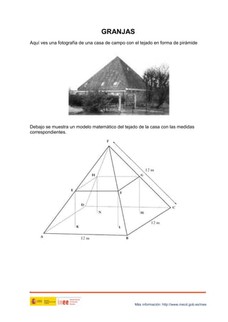 GRANJAS
Aquí ves una fotografía de una casa de campo con el tejado en forma de pirámide

Debajo se muestra un modelo matemático del tejado de la casa con las medidas
correspondientes.

Más información: http://www.mecd.gob.es/inee

 
