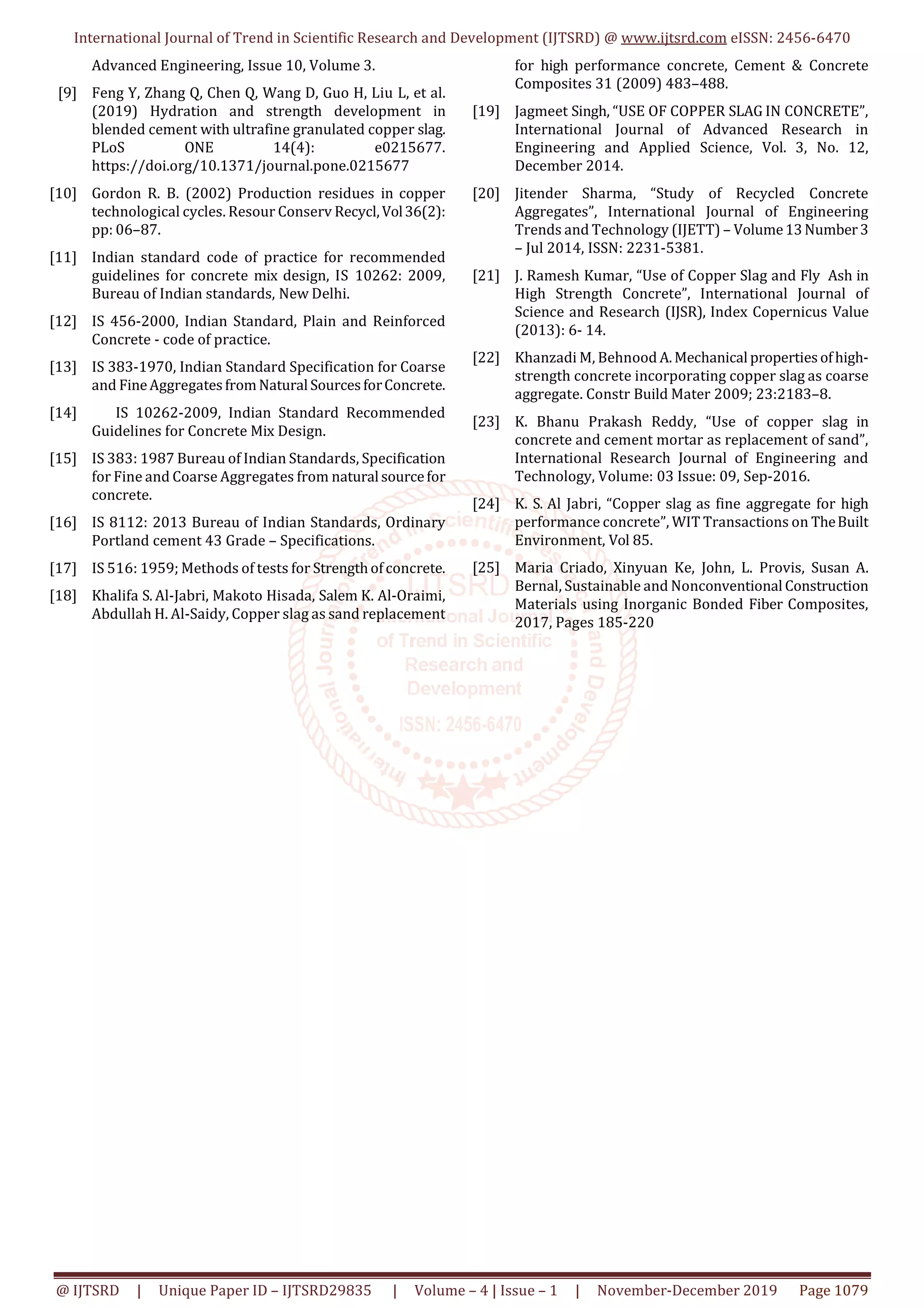 International Journal of Trend in Scientific Research and Development (IJTSRD) @ www.ijtsrd.com eISSN: 2456-6470
@ IJTSRD | Unique Paper ID – IJTSRD29835 | Volume – 4 | Issue – 1 | November-December 2019 Page 1079
Advanced Engineering, Issue 10, Volume 3.
[9] Feng Y, Zhang Q, Chen Q, Wang D, Guo H, Liu L, et al.
(2019) Hydration and strength development in
blended cement with ultrafine granulated copper slag.
PLoS ONE 14(4): e0215677.
https://doi.org/10.1371/journal.pone.0215677
[10] Gordon R. B. (2002) Production residues in copper
technological cycles. Resour Conserv Recycl,Vol36(2):
pp: 06–87.
[11] Indian standard code of practice for recommended
guidelines for concrete mix design, IS 10262: 2009,
Bureau of Indian standards, New Delhi.
[12] IS 456-2000, Indian Standard, Plain and Reinforced
Concrete - code of practice.
[13] IS 383-1970, Indian Standard Specification for Coarse
and FineAggregatesfromNatural SourcesforConcrete.
[14] IS 10262-2009, Indian Standard Recommended
Guidelines for Concrete Mix Design.
[15] IS 383: 1987 Bureau of Indian Standards, Specification
for Fine and Coarse Aggregates from natural sourcefor
concrete.
[16] IS 8112: 2013 Bureau of Indian Standards, Ordinary
Portland cement 43 Grade – Specifications.
[17] IS 516: 1959; Methods of tests for Strengthofconcrete.
[18] Khalifa S. Al-Jabri, Makoto Hisada, Salem K. Al-Oraimi,
Abdullah H. Al-Saidy, Copper slag as sand replacement
for high performance concrete, Cement & Concrete
Composites 31 (2009) 483–488.
[19] Jagmeet Singh, “USE OF COPPER SLAG IN CONCRETE”,
International Journal of Advanced Research in
Engineering and Applied Science, Vol. 3, No. 12,
December 2014.
[20] Jitender Sharma, “Study of Recycled Concrete
Aggregates”, International Journal of Engineering
Trends and Technology (IJETT) – Volume13Number3
– Jul 2014, ISSN: 2231-5381.
[21] J. Ramesh Kumar, “Use of Copper Slag and Fly Ash in
High Strength Concrete”, International Journal of
Science and Research (IJSR), Index Copernicus Value
(2013): 6- 14.
[22] Khanzadi M, Behnood A.Mechanical propertiesofhigh-
strength concrete incorporating copper slag as coarse
aggregate. Constr Build Mater 2009; 23:2183–8.
[23] K. Bhanu Prakash Reddy, “Use of copper slag in
concrete and cement mortar as replacement of sand”,
International Research Journal of Engineering and
Technology, Volume: 03 Issue: 09, Sep-2016.
[24] K. S. Al Jabri, “Copper slag as fine aggregate for high
performance concrete”, WIT Transactions on TheBuilt
Environment, Vol 85.
[25] Maria Criado, Xinyuan Ke, John, L. Provis, Susan A.
Bernal, Sustainable and Nonconventional Construction
Materials using Inorganic Bonded Fiber Composites,
2017, Pages 185-220
 
