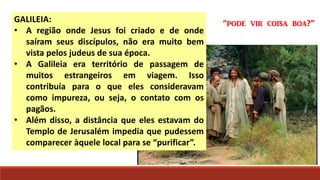 GALILEIA:
• A região onde Jesus foi criado e de onde
saíram seus discípulos, não era muito bem
vista pelos judeus de sua época.
• A Galileia era território de passagem de
muitos estrangeiros em viagem. Isso
contribuía para o que eles consideravam
como impureza, ou seja, o contato com os
pagãos.
• Além disso, a distância que eles estavam do
Templo de Jerusalém impedia que pudessem
comparecer àquele local para se “purificar”.
“pode vir coisa boa?”
 