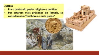 JUDEIA
• Era o centro do poder religioso e político;
• Por estarem mais próximos do Templo, se
consideravam “melhores e mais puros”.
 