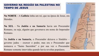 No NORTE - A Galileia tinha um rei, que na época de Jesus, era
Herodes.
No SUL - Na Judéia e na Samaria havia um Procurador
Romano, ou seja, alguém que governava em nome do Imperador
Romano.
Na Judéia e na Samaria, o Procurador deixava o Sinédrio –
governo judeu – exercer o poder, mas era o Procurador que
nomeava o “Sumo Sacerdote” e por sua vez o Procurador
Romano somente intervinha quando havia revoltas populares.
GOVERNO NA REGIÃO DA PALESTINA NO
TEMPO DE JESUS
 