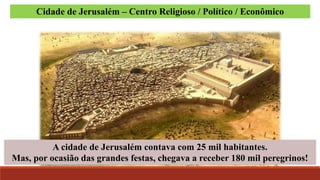 A cidade de Jerusalém contava com 25 mil habitantes.
Mas, por ocasião das grandes festas, chegava a receber 180 mil peregrinos!
Cidade de Jerusalém – Centro Religioso / Político / Econômico
 