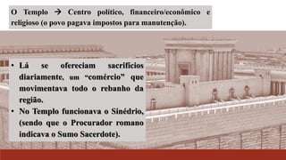 O Templo  Centro político, financeiro/econômico e
religioso (o povo pagava impostos para manutenção).
• Lá se ofereciam sacrifícios
diariamente, um “comércio” que
movimentava todo o rebanho da
região.
• No Templo funcionava o Sinédrio,
(sendo que o Procurador romano
indicava o Sumo Sacerdote).
 