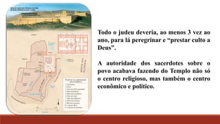 Todo o judeu deveria, ao menos 3 vez ao
ano, para lá peregrinar e “prestar culto a
Deus”.
A autoridade dos sacerdotes sobre o
povo acabava fazendo do Templo não só
o centro religioso, mas também o centro
econômico e político.
 
