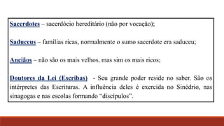 Sacerdotes – sacerdócio hereditário (não por vocação);
Saduceus – famílias ricas, normalmente o sumo sacerdote era saduceu;
Anciãos – não são os mais velhos, mas sim os mais ricos;
Doutores da Lei (Escribas) - Seu grande poder reside no saber. São os
intérpretes das Escrituras. A influência deles é exercida no Sinédrio, nas
sinagogas e nas escolas formando “discípulos”.
 