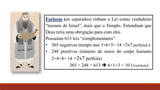Fariseus (os separados) tinham a Lei como verdadeiro
“tesouro de Israel”, mais que o Templo. Entendiam que
Deus teria uma obrigação para com eles.
Possuíam 613 leis “complementares”.
• 365 negativas (tempo ano 3+6+5= 14 =2x7 perfeita) e
• 248 positivas (número de ossos do corpo humano
2+4+8= 14 =2x7 perfeita)
365 + 248 = 613  6+1+3 = 10 (Totalidade).
 