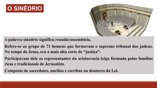 A palavra sinédrio significa reunião/assembleia.
Refere-se ao grupo de 71 homens que formavam o supremo tribunal dos judeus.
No tempo de Jesus, era a mais alta corte de “justiça”.
Participavam dele os representantes da aristocracia leiga formada pelas famílias
ricas e tradicionais de Jerusalém.
Composto de sacerdotes, anciãos e escribas ou doutores da Lei.
O SINÉDRIO
 