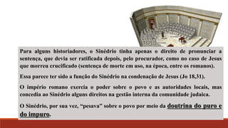 Para alguns historiadores, o Sinédrio tinha apenas o direito de pronunciar a
sentença, que devia ser ratificada depois, pelo procurador, como no caso de Jesus
que morreu crucificado (sentença de morte em uso, na época, entre os romanos).
Essa parece ter sido a função do Sinédrio na condenação de Jesus (Jo 18,31).
O império romano exercia o poder sobre o povo e as autoridades locais, mas
concedia ao Sinédrio alguns direitos na gestão interna da comunidade judaica.
O Sinédrio, por sua vez, “pesava” sobre o povo por meio da doutrina do puro e
do impuro.
 
