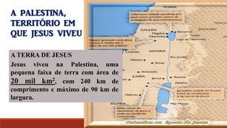 A TERRA DE JESUS
Jesus viveu na Palestina, uma
pequena faixa de terra com área de
20 mil km2, com 240 km de
comprimento e máximo de 90 km de
largura.
A PALESTINA,
TERRITÓRIO EM
QUE JESUS VIVEU
 