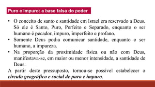 Puro e impuro: a base falsa do poder
• O conceito de santo e santidade em Israel era reservado a Deus.
Só ele é Santo, Puro, Perfeito e Separado, enquanto o ser
humano é pecador, impuro, imperfeito e profano.
• Somente Deus podia comunicar santidade, enquanto o ser
humano, a impureza.
• Na proporção da proximidade física ou não com Deus,
manifestava-se, em maior ou menor intensidade, a santidade de
Deus.
A partir deste pressuposto, tornou-se possível estabelecer o
círculo geográfico e social de puro e impuro.
 