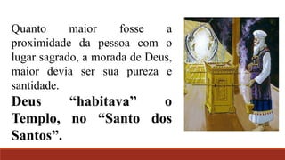 Quanto maior fosse a
proximidade da pessoa com o
lugar sagrado, a morada de Deus,
maior devia ser sua pureza e
santidade.
Deus “habitava” o
Templo, no “Santo dos
Santos”.
 