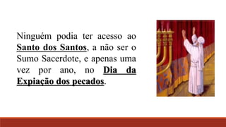 Ninguém podia ter acesso ao
Santo dos Santos, a não ser o
Sumo Sacerdote, e apenas uma
vez por ano, no Dia da
Expiação dos pecados.
 