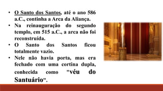 • O Santo dos Santos, até o ano 586
a.C., continha a Arca da Aliança.
• Na reinauguração do segundo
templo, em 515 a.C., a arca não foi
reconstruída.
• O Santo dos Santos ficou
totalmente vazio.
• Nele não havia porta, mas era
fechado com uma cortina dupla,
conhecida como "véu do
Santuário".
 