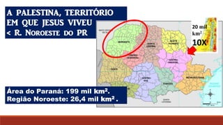 A PALESTINA, TERRITÓRIO
EM QUE JESUS VIVEU
< R. Noroeste do PR
Área do Paraná: 199 mil km2.
Região Noroeste: 26,4 mil km2 .
20 mil
km2
10X
 