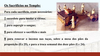 Os Sacrifícios no Templo:
Para cada sacrifício, eram necessários:
1 sacerdote para imolar a vítima;
1 para aspergir o sangue;
8 para oferecer o sacrifício e mais
8 para renovar o incenso nas taças, sobre a mesa dos pães da
proposição (Ex 25), e para a troca semanal dos doze pães (Lv 24).
 