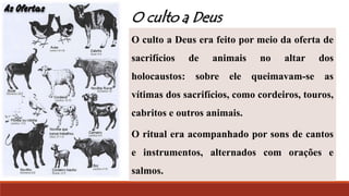 O culto a Deus era feito por meio da oferta de
sacrifícios de animais no altar dos
holocaustos: sobre ele queimavam-se as
vítimas dos sacrifícios, como cordeiros, touros,
cabritos e outros animais.
O ritual era acompanhado por sons de cantos
e instrumentos, alternados com orações e
salmos.
O culto a Deus
 