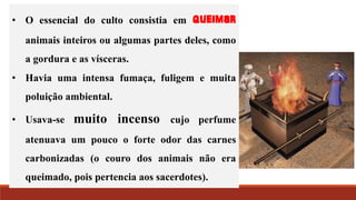 • O essencial do culto consistia em queimar
animais inteiros ou algumas partes deles, como
a gordura e as vísceras.
• Havia uma intensa fumaça, fuligem e muita
poluição ambiental.
• Usava-se muito incenso cujo perfume
atenuava um pouco o forte odor das carnes
carbonizadas (o couro dos animais não era
queimado, pois pertencia aos sacerdotes).
 