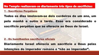 No Templo realizavam-se diariamente três tipos de sacrifícios:
1 - Sacrifícios Perpétuos
Todos os dias imolavam-se dois cordeiros de um ano, um
pela manhã e outro à tarde. Esse era considerado o
sacrifício perpétuo que se oferecia ao Deus de Israel.
2 - Os humilhantes sacrifícios oficiais
Diariamente Israel oferecia um sacrifício a Deus pelas
intenções do imperador romano e “não ao imperador”.
 