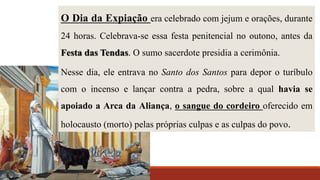 O Dia da Expiação era celebrado com jejum e orações, durante
24 horas. Celebrava-se essa festa penitencial no outono, antes da
Festa das Tendas. O sumo sacerdote presidia a cerimônia.
Nesse dia, ele entrava no Santo dos Santos para depor o turíbulo
com o incenso e lançar contra a pedra, sobre a qual havia se
apoiado a Arca da Aliança, o sangue do cordeiro oferecido em
holocausto (morto) pelas próprias culpas e as culpas do povo.
 