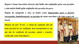 Depois o Sumo Sacerdote oferecia um bode em expiação pelos seus pecados
e um outro bode pela expiação dos pecados do povo.
Depois de cumprido o rito, os bodes eram afugentados para o deserto
carregando, simbolicamente, os pecados do sumo sacerdote e de todo o povo de
Israel.
(Depois do ano 70 d.C., o ritual da expiação não foi
mais possível de ser realizado, mas transformou-se em
um dia de confissão de pecados, jejum e orações,
conhecido como Yom Kipur.)
 