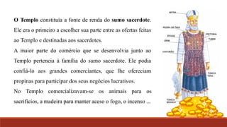O Templo constituía a fonte de renda do sumo sacerdote.
Ele era o primeiro a escolher sua parte entre as ofertas feitas
ao Templo e destinadas aos sacerdotes.
A maior parte do comércio que se desenvolvia junto ao
Templo pertencia à família do sumo sacerdote. Ele podia
confiá-lo aos grandes comerciantes, que lhe ofereciam
propinas para participar dos seus negócios lucrativos.
No Templo comercializavam-se os animais para os
sacrifícios, a madeira para manter aceso o fogo, o incenso ...
 