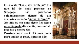 O rolo da “Lei e dos Profetas” é o
que há de mais precioso na
Sinagoga. São guardados
cuidadosamente dentro de um
armário chamado "Armário Santo".
Ao lado ou em cima deste fica acesa
uma lâmpada dia e noite, em sinal de
respeito e veneração.
Próximo ao armário há uma mesa
para apoiar os rolos, para ser lido.
 