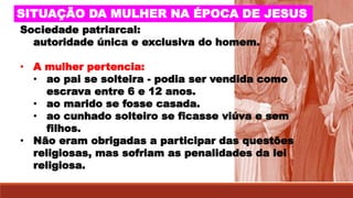 SITUAÇÃO DA MULHER NA ÉPOCA DE JESUS
Sociedade patriarcal:
autoridade única e exclusiva do homem.
• A mulher pertencia:
• ao pai se solteira - podia ser vendida como
escrava entre 6 e 12 anos.
• ao marido se fosse casada.
• ao cunhado solteiro se ficasse viúva e sem
filhos.
• Não eram obrigadas a participar das questões
religiosas, mas sofriam as penalidades da lei
religiosa.
 