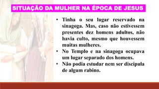 • Tinha o seu lugar reservado na
sinagoga. Mas, caso não estivessem
presentes dez homens adultos, não
havia culto, mesmo que houvessem
muitas mulheres.
• No Templo e na sinagoga ocupava
um lugar separado dos homens.
• Não podia estudar nem ser discípula
de algum rabino.
SITUAÇÃO DA MULHER NA ÉPOCA DE JESUS
 