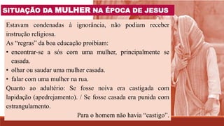 Estavam condenadas à ignorância, não podiam receber
instrução religiosa.
As “regras” da boa educação proibiam:
• encontrar-se a sós com uma mulher, principalmente se
casada.
• olhar ou saudar uma mulher casada.
• falar com uma mulher na rua.
Quanto ao adultério: Se fosse noiva era castigada com
lapidação (apedrejamento). / Se fosse casada era punida com
estrangulamento.
Para o homem não havia “castigo”.
SITUAÇÃO DA MULHER NA ÉPOCA DE JESUS
 