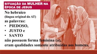 SITUAÇÃO DA MULHER NA
ÉPOCA DE JESUS
No hebraico
(língua original do AT)
as palavras:
• PIEDOSO,
• JUSTO e
• SANTO
não possuem forma feminina (a),
eram qualidades somente atribuídas aos homens.
 