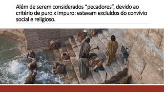 Além de serem considerados “pecadores”, devido ao
critério de puro x impuro: estavam excluídos do convívio
social e religioso.
 