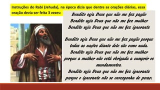 Instruções do Rabi (Jehuda), na época dizia que dentre as orações diárias, essa
oração devia ser feita 3 vezes: Bendito seja Deus que não me fez pagão
Bendito seja Deus que não me fez mulher
Bendito seja Deus que não me fez ignorante
Bendito seja Deus que não me fez pagão porque
todas as nações diante dele são como nada.
Bendito seja Deus que não me fez mulher
porque a mulher não está obrigada a cumprir os
mandamentos.
Bendito seja Deus que não me fez ignorante
porque o ignorante não se envergonha de pecar.
 