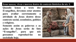 Quando lemos o texto dos
Evangelhos, devemos estar atentos
para avaliar corretamente a
atividade de Jesus dentro desse
contexto social, econômico, político
e religioso.
Somente assim as palavras e as
ações de Jesus serão de fato
“Evangelho”, para que nós
possamos reproduzi-las na
sociedade hoje.
Jesus nasceu, viveu e morreu dentro do contexto histórico do séc. I.
 