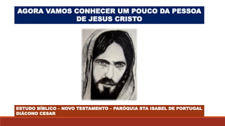 AGORA VAMOS CONHECER UM POUCO DA PESSOA
DE JESUS CRISTO
ESTUDO BÍBLICO – NOVO TESTAMENTO – PARÓQUIA STA ISABEL DE PORTUGAL
DIÁCONO CESAR
 