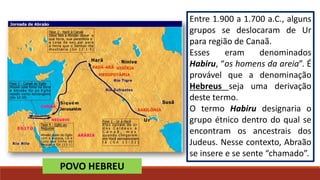 Entre 1.900 a 1.700 a.C., alguns
grupos se deslocaram de Ur
para região de Canaã.
Esses eram denominados
Habiru, “os homens da areia”. É
provável que a denominação
Hebreus seja uma derivação
deste termo.
O termo Habiru designaria o
grupo étnico dentro do qual se
encontram os ancestrais dos
Judeus. Nesse contexto, Abraão
se insere e se sente “chamado”.
POVO HEBREU
 