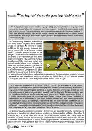 11Mayo-2013 nº 207
C.- Aunque lo principal es cimentar bien el juego del equipo propio, también es muy importante
conocer las características del equipo rival a nivel de conjunto y también individualmente de cada
uno de sus jugadores. Fundamentalmente hemos de mantener el desarrollo de nuestro propio juego,
pero para competir bien con cada equipo rival en concreto es necesario el conocimiento de las
particularidades de su juego para adoptar algunas acciones que nos permitan ventajas en acciones
concretas del juego.
A.- Considero muy necesario conocer bien a
cada rival a nivel de conjunto y a nivel de cada
uno de sus futbolistas. No podemos ir a cada
partido con los ojos cerrados pensando que
vamos a desarrollar perfectamente nuestro
trabajo y que quien tenemos enfrente nos va
a dejar. Los entrenadores debemos saber
con detalle lo que hace el equipo rival, tanto
colectivamente como individualmente. Aunque
no debemos olvidar nunca que no hay que
variar el modelo de juego propio en función de
lo que haga el rival, no debemos jugar a lo que
ellos jueguen, esto es perjudicial. El concepto
es mantener el estilo y modificarlo un poco
para tratar de superar al rival de turno. Siempre
hay que mantener el estilo de juego implantado en nuestro equipo. Aunque repito que considero necesario
conocer al rival para saber bien a quien nos enfrentamos y de esta forma introducir algunas acciones
tácticas que nos beneficien, lo que no significa cambiar nuestra forma de jugar.
C.- Cuando se habla del 4-4-2, 5-3-2, 4-3-3, 4-2-3-1, 4-1-4-1… (ya sé que falta el “1” del portero,
puesto absolutamente esencial, pero no lo pongo porque estamos esquematizando y, de momento,
el portero siempre es uno) la gente se refiere al sistema de juego, sin embargo, se trata de una
formación porque el sistema de juego es un concepto mucho más amplio. Esos números solo son
un ingrediente del sistema, una formación, porque el sistema engloba todas las variantes tácticas y
todos los planteamientos que aplicamos para desarrollar una forma de juego. Pero en lo referente a
la formación, que se representa con esos dígitos, muchos opinan que no tiene ninguna importancia
ni incidencia en el juego. Sin embargo, personalmente creo que define bastante la forma en que se
va a jugar, por diversos motivos, principalmente porque representa el marco global de las evoluciones
del equipo y porque indica a cada jugador el puesto de referencia desde el que debe jugar (sabemos
que no se juega “en” el puesto sino que se juega “desde” el puesto).
A.- Está claro que las colocaciones iniciales y de referencia del equipo tienen mucha importancia. Lo
que ocurre es que el gol se está convirtiendo en el mayor elemento táctico del fútbol. Me explico. Si
recibimos un gol a los dos minutos de partido cambiamos muchos aspectos tácticos que habíamos
planteado. Sucede lo mismo si marcamos un gol pronto, inclinando el marcador a nuestro favor, también
se varían los planteamientos que se habían establecido previamente. Se producen muchas variaciones
tácticas en función del gol, por eso te digo que hoy día el elemento táctico del fútbol es el gol. Resulta muy
Cuadrado:“No se juega “en” el puesto sino que se juega “desde” el puesto”
 