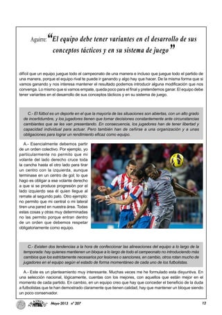 12Mayo-2013 nº 207
difícil que un equipo juegue todo el campeonato de una manera e incluso que juegue todo el partido de
una manera, porque el equipo rival te puede ir ganando y algo hay que hacer. De la misma forma que si
vamos ganando y nos interesa mantener el resultado podemos introducir alguna modificación que nos
convenga. Lo mismo que si vamos empate, queda poco para el final y pretendemos ganar. El equipo debe
tener variantes en el desarrollo de sus conceptos tácticos y en su sistema de juego.
C.- El fútbol es un deporte en el que la mayoría de las situaciones son abiertas, con un alto grado
de incertidumbre, y los jugadores tienen que tomar decisiones constantemente ante circunstancias
cambiantes que se les van presentando. En consecuencia, los jugadores han de tener libertad y
capacidad individual para actuar. Pero también han de ceñirse a una organización y a unas
obligaciones para lograr un rendimiento eficaz como equipo.
A.- Esencialmente debemos partir
de un orden colectivo. Por ejemplo, yo
particularmente no permito que mi
volante del lado derecho cruce toda
la cancha hasta el otro lado para tirar
un centro con la izquierda, aunque
terminase en un centro de gol; lo que
hago es obligar a ese volante derecho
a que si se produce progresión por el
lado izquierdo sea él quien llegue al
remate al segundo palo. Otro ejemplo:
no permito que mi central o mi lateral
tiren una pared en nuestra área. Todas
estas cosas y otras muy determinadas
no las permito porque entran dentro
de un orden que debemos respetar
obligatoriamente como equipo.
C.- Existen dos tendencias a la hora de confeccionar las alineaciones del equipo a lo largo de la
temporada: hay quienes mantienen un bloque a lo largo de todo el campeonato no introduciendo más
cambios que los estrictamente necesarios por lesiones o sanciones, en cambio, otros rotan mucho de
jugadores en el equipo según el estado de forma momentáneo de cada uno de los futbolistas.
A.- Este es un planteamiento muy interesante. Muchas veces me he formulado esta disyuntiva. En
una selección nacional, lógicamente, cuentas con los mejores, con aquellos que están mejor en el
momento de cada partido. En cambio, en un equipo creo que hay que conceder el beneficio de la duda
a futbolistas que te han demostrado claramente que tienen calidad, hay que mantener un bloque siendo
un poco conservador.
Aguirre:“El equipo debe tener variantes en el desarrollo de sus
conceptos tácticos y en su sistema de juego”
 