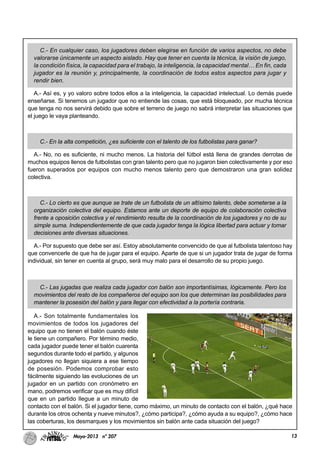13Mayo-2013 nº 207
C.- En cualquier caso, los jugadores deben elegirse en función de varios aspectos, no debe
valorarse únicamente un aspecto aislado. Hay que tener en cuenta la técnica, la visión de juego,
la condición física, la capacidad para el trabajo, la inteligencia, la capacidad mental… En fin, cada
jugador es la reunión y, principalmente, la coordinación de todos estos aspectos para jugar y
rendir bien.
A.- Así es, y yo valoro sobre todos ellos a la inteligencia, la capacidad intelectual. Lo demás puede
enseñarse. Si tenemos un jugador que no entiende las cosas, que está bloqueado, por mucha técnica
que tenga no nos servirá debido que sobre el terreno de juego no sabrá interpretar las situaciones que
el juego le vaya planteando.
C.- En la alta competición, ¿es suficiente con el talento de los futbolistas para ganar?
A.- No, no es suficiente, ni mucho menos. La historia del fútbol está llena de grandes derrotas de
muchos equipos llenos de futbolistas con gran talento pero que no jugaron bien colectivamente y por eso
fueron superados por equipos con mucho menos talento pero que demostraron una gran solidez
colectiva.
C.- Lo cierto es que aunque se trate de un futbolista de un altísimo talento, debe someterse a la
organización colectiva del equipo. Estamos ante un deporte de equipo de colaboración colectiva
frente a oposición colectiva y el rendimiento resulta de la coordinación de los jugadores y no de su
simple suma. Independientemente de que cada jugador tenga la lógica libertad para actuar y tomar
decisiones ante diversas situaciones.
A.- Por supuesto que debe ser así. Estoy absolutamente convencido de que al futbolista talentoso hay
que convencerle de que ha de jugar para el equipo. Aparte de que si un jugador trata de jugar de forma
individual, sin tener en cuenta al grupo, será muy malo para el desarrollo de su propio juego.
C.- Las jugadas que realiza cada jugador con balón son importantísimas, lógicamente. Pero los
movimientos del resto de los compañeros del equipo son los que determinan las posibilidades para
mantener la posesión del balón y para llegar con efectividad a la portería contraria.
A.- Son totalmente fundamentales los
movimientos de todos los jugadores del
equipo que no tienen el balón cuando éste
le tiene un compañero. Por término medio,
cada jugador puede tener el balón cuarenta
segundos durante todo el partido, y algunos
jugadores no llegan siquiera a ese tiempo
de posesión. Podemos comprobar esto
fácilmente siguiendo las evoluciones de un
jugador en un partido con cronómetro en
mano, podremos verificar que es muy difícil
que en un partido llegue a un minuto de
contacto con el balón. Si el jugador tiene, como máximo, un minuto de contacto con el balón, ¿qué hace
durante los otros ochenta y nueve minutos?, ¿cómo participa?, ¿cómo ayuda a su equipo?, ¿cómo hace
las coberturas, los desmarques y los movimientos sin balón ante cada situación del juego?
 