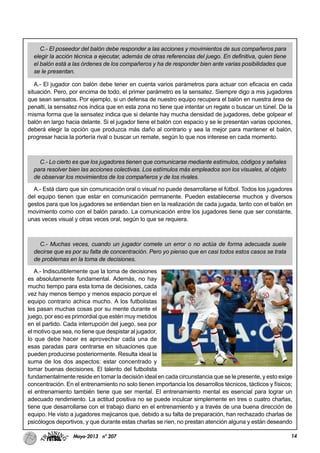 14Mayo-2013 nº 207
C.- El poseedor del balón debe responder a las acciones y movimientos de sus compañeros para
elegir la acción técnica a ejecutar, además de otras referencias del juego. En definitiva, quien tiene
el balón está a las órdenes de los compañeros y ha de responder bien ante varias posibilidades que
se le presentan.
A.- El jugador con balón debe tener en cuenta varios parámetros para actuar con eficacia en cada
situación. Pero, por encima de todo, el primer parámetro es la sensatez. Siempre digo a mis jugadores
que sean sensatos. Por ejemplo, si un defensa de nuestro equipo recupera el balón en nuestra área de
penalti, la sensatez nos indica que en esta zona no tiene que intentar un regate o buscar un túnel. De la
misma forma que la sensatez indica que si delante hay mucha densidad de jugadores, debe golpear el
balón en largo hacia delante. Si el jugador tiene el balón con espacio y se le presentan varias opciones,
deberá elegir la opción que produzca más daño al contrario y sea la mejor para mantener el balón,
progresar hacia la portería rival o buscar un remate, según lo que nos interese en cada momento.
C.- Lo cierto es que los jugadores tienen que comunicarse mediante estímulos, códigos y señales
para resolver bien las acciones colectivas. Los estímulos más empleados son los visuales, al objeto
de observar los movimientos de los compañeros y de los rivales.
A.- Está claro que sin comunicación oral o visual no puede desarrollarse el fútbol. Todos los jugadores
del equipo tienen que estar en comunicación permanente. Pueden establecerse muchos y diversos
gestos para que los jugadores se entiendan bien en la realización de cada jugada, tanto con el balón en
movimiento como con el balón parado. La comunicación entre los jugadores tiene que ser constante,
unas veces visual y otras veces oral, según lo que se requiera.
C.- Muchas veces, cuando un jugador comete un error o no actúa de forma adecuada suele
decirse que es por su falta de concentración. Pero yo pienso que en casi todos estos casos se trata
de problemas en la toma de decisiones.
A.- Indiscutiblemente que la toma de decisiones
es absolutamente fundamental. Además, no hay
mucho tiempo para esta toma de decisiones, cada
vez hay menos tiempo y menos espacio porque el
equipo contrario achica mucho. A los futbolistas
les pasan muchas cosas por su mente durante el
juego, por eso es primordial que estén muy metidos
en el partido. Cada interrupción del juego, sea por
el motivo que sea, no tiene que despistar al jugador,
lo que debe hacer es aprovechar cada una de
esas paradas para centrarse en situaciones que
pueden producirse posteriormente. Resulta ideal la
suma de los dos aspectos: estar concentrado y
tomar buenas decisiones. El talento del futbolista
fundamentalmente reside en tomar la decisión ideal en cada circunstancia que se le presente, y esto exige
concentración. En el entrenamiento no solo tienen importancia los desarrollos técnicos, tácticos y físicos;
el entrenamiento también tiene que ser mental. El entrenamiento mental es esencial para lograr un
adecuado rendimiento. La actitud positiva no se puede inculcar simplemente en tres o cuatro charlas,
tiene que desarrollarse con el trabajo diario en el entrenamiento y a través de una buena dirección de
equipo. He visto a jugadores mejicanos que, debido a su falta de preparación, han rechazado charlas de
psicólogos deportivos, y que durante estas charlas se ríen, no prestan atención alguna y están deseando
 