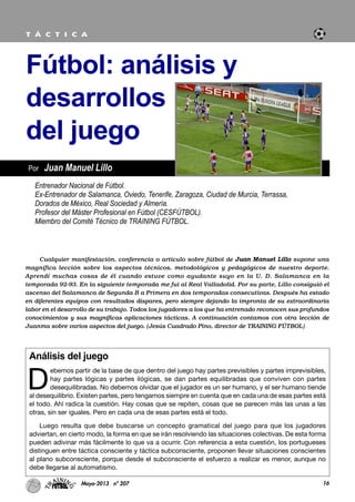 Análisis del juego
D
ebemos partir de la base de que dentro del juego hay partes previsibles y partes imprevisibles,
hay partes lógicas y partes ilógicas, se dan partes equilibradas que conviven con partes
desequilibradas. No debemos olvidar que el jugador es un ser humano, y el ser humano tiende
al desequilibrio. Existen partes, pero tengamos siempre en cuenta que en cada una de esas partes está
el todo. Ahí radica la cuestión. Hay cosas que se repiten, cosas que se parecen más las unas a las
otras, sin ser iguales. Pero en cada una de esas partes está el todo.
Luego resulta que debe buscarse un concepto gramatical del juego para que los jugadores
adviertan, en cierto modo, la forma en que se irán resolviendo las situaciones colectivas. De esta forma
pueden adivinar más fácilmente lo que va a ocurrir. Con referencia a esta cuestión, los portugueses
distinguen entre táctica consciente y táctica subconsciente, proponen llevar situaciones conscientes
al plano subconsciente, porque desde el subconsciente el esfuerzo a realizar es menor, aunque no
debe llegarse al automatismo.
16Mayo-2013 nº 207
Por Juan Manuel Lillo
Fútbol: análisis y
desarrollos
del juego
T Á C T I C A
Entrenador Nacional de Fútbol.
Ex-Entrenador de Salamanca, Oviedo, Tenerife, Zaragoza, Ciudad de Murcia, Terrassa,
Dorados de México, Real Sociedad y Almería.
Profesor del Máster Profesional en Fútbol (CESFÚTBOL).
Miembro del Comité Técnico de TRAINING FÚTBOL.
Cualquier manifestación, conferencia o artículo sobre fútbol de Juan Manuel Lillo supone una
magnífica lección sobre los aspectos técnicos, metodológicos y pedagógicos de nuestro deporte.
Aprendí muchas cosas de él cuando estuve como ayudante suyo en la U. D. Salamanca en la
temporada 92-93. En la siguiente temporada me fui al Real Valladolid. Por su parte, Lillo consiguió el
ascenso del Salamanca de Segunda B a Primera en dos temporadas consecutivas. Después ha estado
en diferentes equipos con resultados dispares, pero siempre dejando la impronta de su extraordinaria
labor en el desarrollo de su trabajo. Todos los jugadores a los que ha entrenado reconocen sus profundos
conocimientos y sus magníficas aplicaciones tácticas. A continuación contamos con otra lección de
Juanma sobre varios aspectos del juego. (Jesús Cuadrado Pino, director de TRAINING FÚTBOL)
 