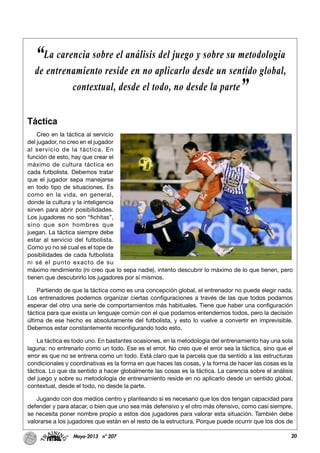 20Mayo-2013 nº 207
Táctica
Creo en la táctica al servicio
del jugador, no creo en el jugador
al servicio de la táctica. En
función de esto, hay que crear el
máximo de cultura táctica en
cada futbolista. Debemos tratar
que el jugador sepa manejarse
en todo tipo de situaciones. Es
como en la vida, en general,
donde la cultura y la inteligencia
sirven para abrir posibilidades.
Los jugadores no son “fichitas”,
sino que son hombres que
juegan. La táctica siempre debe
estar al servicio del futbolista.
Como yo no sé cual es el tope de
posibilidades de cada futbolista
ni sé el punto exacto de su
máximo rendimiento (ni creo que lo sepa nadie), intento descubrir lo máximo de lo que tienen, pero
tienen que descubrirlo los jugadores por sí mismos.
Partiendo de que la táctica como es una concepción global, el entrenador no puede elegir nada.
Los entrenadores podemos organizar ciertas configuraciones a través de las que todos podamos
esperar del otro una serie de comportamientos más habituales. Tiene que haber una configuración
táctica para que exista un lenguaje común con el que podamos entendernos todos, pero la decisión
última de ese hecho es absolutamente del futbolista, y esto lo vuelve a convertir en imprevisible.
Debemos estar constantemente reconfigurando todo esto.
La táctica es todo uno. En bastantes ocasiones, en la metodología del entrenamiento hay una sola
laguna: no entrenarlo como un todo. Ese es el error. No creo que el error sea la táctica, sino que el
error es que no se entrena como un todo. Está claro que la parcela que da sentido a las estructuras
condicionales y coordinativas es la forma en que haces las cosas, y la forma de hacer las cosas es la
táctica. Lo que da sentido a hacer globalmente las cosas es la táctica. La carencia sobre el análisis
del juego y sobre su metodología de entrenamiento reside en no aplicarlo desde un sentido global,
contextual, desde el todo, no desde la parte.
Jugando con dos medios centro y planteando si es necesario que los dos tengan capacidad para
defender y para atacar, o bien que uno sea más defensivo y el otro más ofensivo, como casi siempre,
se necesita poner nombre propio a estos dos jugadores para valorar esta situación. También debe
valorarse a los jugadores que están en el resto de la estructura. Porque puede ocurrir que los dos de
“La carencia sobre el análisis del juego y sobre su metodología
de entrenamiento reside en no aplicarlo desde un sentido global,
contextual, desde el todo, no desde la parte”
 
